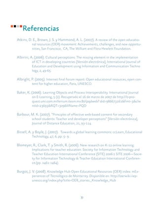 39
Referencias
Atkins, D. E., Brown, J. S. y Hammond, A. L. (2007). A review of the open educatio-
nal resources (OER) movement: Achievements, challenges, and new opportu-
nities, San Francisco, CA, The William and Flora Hewlett Foundation.
Albirini, A. (2006). Cultural perceptions: The missing element in the implementation
of ICT in developing countries [Versión electrónica], International Journal of
Education and Development using Information and Communication Techno
logy, 2, 49-65.
Albright, P. (2005). Internet final forum report: Open educational resources, open con-
tent for higher education, Paris, UNESCO.
Baker, K. (2006). Learning Objects and Process Interoperability. International Journal
on E-Learning, 5 (1). Recuperado el 16 de marzo de 2007 de http://0-pro-
quest.umi.com.millenium.itesm.mx:80/pqdweb? did=986673161&Fmt=3&clie
ntId=23693&RQT=309&VName=PQD
Barbour, M. K. (2007). “Principles of effective web-based content for secondary
school students: Teacher and developer perceptions” [Versión electrónica],
Journal of Distance Education, 21, 93-114.
Bissell, A. y Boyle, J. (2007). Towards a global learning commons: ccLearn, Educational
Technology, 47, 6, pp. 5- 9.
Blomeyer, R., Clark, T. y Smith, R. (2006). New research on K-12 online learning:
Implications for teacher education. Society for Information Technology and
Teacher Education International Conference (SITE) 2006:1 SITE 2006—Socie-
ty for Information Technology & Teacher Education International Conferen-
ce.(pp. 1461-1464).
Burgos, J. V. (2008). Knowledge Hub Open Educational Resources (OER) index: mEx-
periences of Tecnológico de Monterrey. Disponible en: http://oerwiki.iiep-
unesco.org/index.php?title=OER_stories:_Knowledge_Hub
 