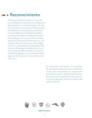 4
Reconocimiento
Esta Guía de Referencia para el uso de Re-
cursos Educativos Abiertos [rea] y Objetos de
Aprendizaje [oa] es producto de las activida-
des realizadas en el proyecto “Metaconector
de Repositorios Educativos para potenciar
el uso de Objetos de Aprendizaje y Recur-
sos Educativos Abiertos: Mejores Prácticas”
financiado por el Consorcio de Universida-
des para el Desarrollo de Internet [cudi] y el
Consejo Nacional de Ciencia y Tecnología
[conacyt] y ejecutado por investigadores del
Instituto Tecnológico de Monterrey [itesm],
Universidad de Montemorelos [um], Univer-
sidad de Guadalajara [udg] e Instituto Tecno-
lógico de Chihuahua [itch] durante los años
2010-2011.
Su elaboración está basada en los aportes
de 241 docentes de diferentes niveles edu-
cativos, que compartieron sus experiencias
prácticas en el uso e implementación de es-
tos recursos en sus salones de clase y que sin
su valioso y generoso aporte no hubiera sido
posible realizarla.
méxico, 2011
 