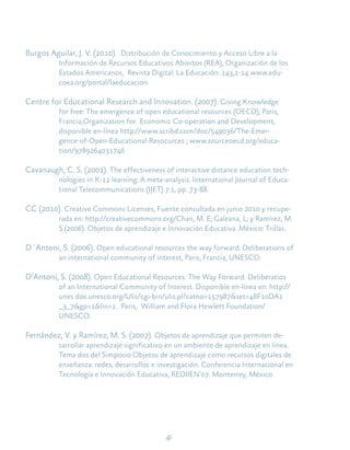 40
Burgos Aguilar, J. V. (2010). Distribución de Conocimiento y Acceso Libre a la
Información de Recursos Educativos Abiertos (REA), Organización de los
Estados Americanos, Revista Digital: La Educación: 143,1-14 www.edu-
coea.org/portal/laeducacion.
Centre for Educational Research and Innovation. (2007). Giving Knowledge
for free: The emergence of open educational resources (OECD), Paris,
Francia,Organization for Economic Co-operation and Development,
disponible en-línea http://www.scribd.com/doc/549036/The-Emer-
gence-of-Open-Educational-Resocurces ; www.sourceoecd.org/educa-
tion/9789264031746
Cavanaugh, C. S. (2001). The effectiveness of interactive distance education tech-
nologies in K-12 learning: A meta-analysis. International Journal of Educa-
tional Telecommunications (IJET) 7:1, pp. 73-88.
CC (2010). Creative Commons Licenses, Fuente consultada en junio 2010 y recupe-
rada en: http://creativecommons.org/Chan, M. E; Galeana, L; y Ramírez, M.
S.(2006). Objetos de aprendizaje e Innovación Educativa. México: Trillas.
D´Antoni, S. (2006). Open educational resources the way forward: Deliberations of
an international community of interest, Paris, Francia, UNESCO.
D’Antoni, S. (2008). Open Educational Resources: The Way Forward. Deliberatios
of an International Community of Interest. Disponible en-línea en: http://
unes doc.unesco.org/Ulis/cgi-bin/ulis.pl?catno=157987&set=48F10DA1
_3_7&gp=1&lin=1. Paris, William and Flora Hewlett Foundation/
UNESCO.
Fernández, V. y Ramírez, M. S. (2007). Objetos de aprendizaje que permiten de-
sarrollar aprendizaje significativo en un ambiente de aprendizaje en línea.
Tema dos del Simposio Objetos de aprendizaje como recursos digitales de
enseñanza: redes, desarrollos e investigación. Conferencia Internacional en
Tecnología e Innovación Educativa, REDIIEN’07. Monterrey, México.
 