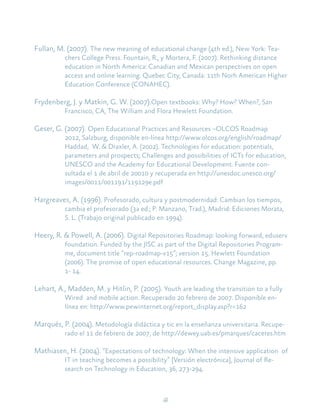 41
Fullan, M. (2007). The new meaning of educational change (4th ed.), New York: Tea-
chers College Press. Fountain, R., y Mortera, F. (2007). Rethinking distance
education in North America: Canadian and Mexican perspectives on open
access and online learning. Quebec City, Canada: 11th Norh American Higher
Education Conference (CONAHEC).
Frydenberg, J. y Matkin, G. W. (2007).Open textbooks: Why? How? When?, San
Francisco, CA, The William and Flora Hewlett Foundation.
Geser, G. (2007). Open Educational Practices and Resources –OLCOS Roadmap
2012, Salzburg, disponible en-línea http://www.olcos.org/english/roadmap/
Haddad, W. & Draxler, A. (2002). Technologies for education: potentials,
parameters and prospects; Challenges and possibilities of ICTs for education,
UNESCO and the Academy for Educational Development. Fuente con-
sultada el 1 de abril de 20010 y recuperada en http://unesdoc.unesco.org/
images/0011/001191/119129e.pdf
Hargreaves, A. (1996). Profesorado, cultura y postmodernidad: Cambian los tiempos,
cambia el profesorado (3a ed.; P. Manzano, Trad.), Madrid: Ediciones Morata,
S. L. (Trabajo original publicado en 1994).
Heery, R. & Powell, A. (2006). Digital Repositories Roadmap: looking forward, eduserv
foundation. Funded by the JISC as part of the Digital Repositories Program-
me, document title “rep-roadmap-v15”; version 15. Hewlett Foundation
(2006). The promise of open educational resources. Change Magazine, pp.
1- 14.
Lehart, A., Madden, M. y Hitlin, P. (2005). Youth are leading the transition to a fully
Wired and mobile action. Recuperado 20 febrero de 2007. Disponible en-
línea en: http://www.pewinternet.org/report_display.asp?r=162
Marqués, P. (2004). Metodología didáctica y tic en la enseñanza universitaria. Recupe-
rado el 11 de febrero de 2007, de http://dewey.uab.es/pmarques/caceres.htm
Mathiasen, H. (2004). “Expectations of technology: When the intensive application of
IT in teaching becomes a possibility” [Versión electrónica], Journal of Re-
search on Technology in Education, 36, 273-294.
 