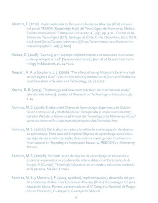 42
Mortera, F. (2010). Implementación de Recursos Educativos Abiertos (REA) a través
del portal TEMOA (Knowledge Hub) del Tecnológico de Monterrey, México.
Revista Internacional “Formación Universitaria”, 3(5), pp. 3-11. Centro de In-
formación Tecnológica (CIT). Santiago de Chile, Chile. Diciembre, 2010. ISSN:
0718-5006 [http://www.citrevistas.cl] [http://www.citrevistas.cl/revista-for-
macion/v3n5fu/fu-vol3(5).htm]
Mouza, C. (2008). “Learning with laptops: Implementation and outcomes in an urban,
under-privileged school” [Versión electrónica], Journal of Research on Tech-
nology in Education, 40, 447-472.
Neurath, R. A. y Stephens, L. J. (2006). “The effect of using Microsoft Excel in a high
school algebra class” [Versión electrónica], International Journal of Mathema-
tical Education in Science and Technology, 37, 721-727.
Kozma, R. B. (2003). “Technology and classroom practices: An international study”
[Versión electrónica], Journal of Research on Technology in Education, 36,
1-14.
Ramírez, M. S. (2006). El objeto del Objeto de Aprendizaje: Experiencia de Colabo-
ración Institucional y Multidisciplinar. Recuperado el 20 de marzo de2007,
del sitio Web de la Universidad Virtual del Tecnológico de Monterrey: http://
www.ruv.itesm.mx/cursos/maestria/proyectos/oa/homedoc.htm
Ramírez, M. S. (2007a). Del trabajo en redes a la reflexión e investigación de objetos
de aprendizaje. Tema uno del Simposio Objetos de aprendizaje como recur-
sos digitales de enseñanza: redes, desarrollos e investigación. Conferencia
Internacional en Tecnología e Innovación Educativa, REDIIEN’07. Monterrey,
México.
Ramírez, M. S. (2007b). Administración de objetos de aprendizaje en educación a
distancia: experiencia de colaboración interinstitucional. En Lozano, A. &
Burgos, V. (Comps), Tecnología Educativa: en un modelo educativo centrado
en la persona. México: Limusa
Ramírez, M. S. y Mortera, J. F. (2009, octubre). Implementación y desarrollo del por-
tal académico de Recursos Educativos Abiertos (REAs): Knowledge Hub para
educación básica. Ponencia presentada en el IV Congreso Nacional de Posgra-
dos en Educación, Guanajuato, Guanajuato, México.
 