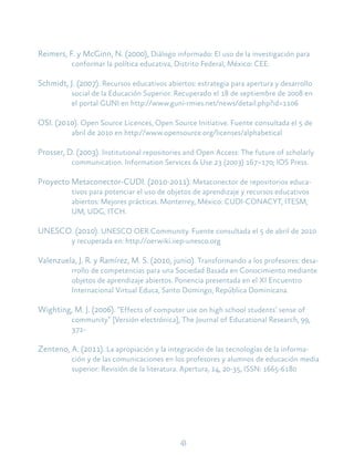 43
Reimers, F. y McGinn, N. (2000), Diálogo informado: El uso de la investigación para
conformar la política educativa, Distrito Federal, México: CEE.
Schmidt, J. (2007). Recursos educativos abiertos: estrategia para apertura y desarrollo
social de la Educación Superior. Recuperado el 18 de septiembre de 2008 en
el portal GUNI en http://www.guni-rmies.net/news/detail.php?id=1106
OSI. (2010). Open Source Licences, Open Source Initiative. Fuente consultada el 5 de
abril de 2010 en http://www.opensource.org/licenses/alphabetical
Prosser, D. (2003). Institutional repositories and Open Access: The future of scholarly
communication. Information Services & Use 23 (2003) 167–170; IOS Press.
Proyecto Metaconector-CUDI. (2010-2011). Metaconector de repositorios educa-
tivos para potenciar el uso de objetos de aprendizaje y recursos educativos
abiertos: Mejores prácticas. Monterrey, México: CUDI-CONACYT, ITESM,
UM, UDG, ITCH.
UNESCO. (2010). UNESCO OER Community. Fuente consultada el 5 de abril de 2010
y recuperada en: http://oerwiki.iiep-unesco.org
Valenzuela, J. R. y Ramírez, M. S. (2010, junio). Transformando a los profesores: desa-
rrollo de competencias para una Sociedad Basada en Conocimiento mediante
objetos de aprendizaje abiertos. Ponencia presentada en el XI Encuentro
Internacional Virtual Educa, Santo Domingo, República Dominicana.
Wighting, M. J. (2006). “Effects of computer use on high school students’ sense of
community” [Versión electrónica], The Journal of Educational Research, 99,
371-
Zenteno, A. (2011). La apropiación y la integración de las tecnologías de la informa-
ción y de las comunicaciones en los profesores y alumnos de educación media
superior: Revisión de la literatura. Apertura, 14, 20-35, ISSN: 1665-6180
 