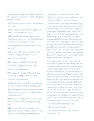 8
La información se obtuvo de las respuestas
a las siguientes preguntas abiertas por parte
de los docentes:
1 ¿Cuáles son los éxitos en la búsqueda de
rea y oa?
2 ¿Cuáles son las dificultades que ha teni-
do en la búsqueda de rea y oa?
3 Describa los pasos que sigue regular-
mente para buscar rea y oa (liste los pasos
colocando números, por favor).
4 ¿Qué criterios utiliza para seleccionar
rea y oa?
5 ¿Cuál considera que ha sido la mejor
práctica (integración) con rea y oa?
(describa y justifique)
6 La mayor ventaja (beneficio) que
encuentra al integrar rea y oa en un
ambiente de aprendizaje.
7 La mayor desventaja (dificultad) que
encuentra al integrar rea y oa en un
ambiente de aprendizaje.
8 ¿Qué cambios implica la integración de
rea y oa en el ambiente de aprendizaje?
9 ¿Qué sugerencias puede compartir para
mejorar el uso de rea y oa en el ambiente
de aprendizaje?
10 Si tuviera la opción de usar o no usar
rea y oa en su clase, ¿qué elegiría y por
qué?
11 Si desea expresar su opinión sobre
algún otro aspecto relacionado con el uso
de los rea, utilice el siguiente espacio.
12 Si desea expresar su opinión sobre
algún otro aspecto relacionado con el uso
de los oa, utilice el siguiente espacio.
La iniciativa de crear esta guía metodológi-
ca de incorporación de recursos de Internet
en ambientes educativos enriquecidos con
tecnología, surgió del reto de identificar
mejores prácticas de uso, al contar con una
metodología que sirviera de base y refe-
rencia para la Comunidad Educativa en el
aprovechamiento de Objetos de Aprendiza-
je (oa) y Recursos Educativos Abiertos (rea),
que faciliten materiales instruccionales
digitalizados y de contenido para apoyar la
enseñanza y la instrucción de profesores de
diversos niveles educativos, principalmente
de educación media y superior.
Para poder desarrollarla, inicialmente se
realizaron una serie de actividades con pro-
fesores de varios niveles de enseñanza para
conocer su percepción y práctica, sobre
el uso e implementación de los Recursos
Educativos Abiertos y Objetos de Aprendi-
zaje en sus salones de clase, así como el uso
de repositorios digitales para ubicar dichos
recursos tecnológicos. Las actividades rea-
lizadas para detectar el uso de los rea y oa
consistieron en observaciones y entrevistas
a través del trabajo de campo efectuado
por los investigadores del proyecto (visitas
constantes a las instituciones y salones), así
como la aplicación de tres cuestionarios en
línea para conocer su percepción y uso
1 Cuestionario de participantes
2 Cuestionario de uso
3 Cuestionario sobre la aplicación del
“metaconector”
 
