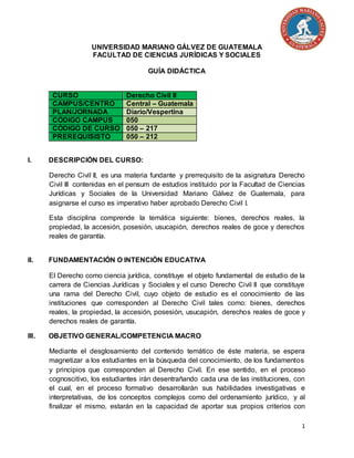 1
UNIVERSIDAD MARIANO GÁLVEZ DE GUATEMALA
FACULTAD DE CIENCIAS JURÍDICAS Y SOCIALES
GUÍA DIDÁCTICA
CURSO Derecho Civil II
CAMPUS/CENTRO Central – Guatemala
PLAN/JORNADA Diario/Vespertina
CÓDIGO CAMPUS 050
CÓDIGO DE CURSO 050 – 217
PREREQUISISTO 050 – 212
I. DESCRIPCIÓN DEL CURSO:
Derecho Civil II, es una materia fundante y prerrequisito de la asignatura Derecho
Civil III contenidas en el pensum de estudios instituido por la Facultad de Ciencias
Jurídicas y Sociales de la Universidad Mariano Gálvez de Guatemala, para
asignarse el curso es imperativo haber aprobado Derecho Civil I.
Esta disciplina comprende la temática siguiente: bienes, derechos reales, la
propiedad, la accesión, posesión, usucapión, derechos reales de goce y derechos
reales de garantía.
II. FUNDAMENTACIÓN O INTENCIÓN EDUCATIVA
El Derecho como ciencia jurídica, constituye el objeto fundamental de estudio de la
carrera de Ciencias Jurídicas y Sociales y el curso Derecho Civil II que constituye
una rama del Derecho Civil, cuyo objeto de estudio es el conocimiento de las
instituciones que corresponden al Derecho Civil tales como: bienes, derechos
reales, la propiedad, la accesión, posesión, usucapión, derechos reales de goce y
derechos reales de garantía.
III. OBJETIVO GENERAL/COMPETENCIA MACRO
Mediante el desglosamiento del contenido temático de éste materia, se espera
magnetizar a los estudiantes en la búsqueda del conocimiento, de los fundamentos
y principios que corresponden al Derecho Civil. En ese sentido, en el proceso
cognoscitivo, los estudiantes irán desentrañando cada una de las instituciones, con
el cual, en el proceso formativo desarrollarán sus habilidades investigativas e
interpretativas, de los conceptos complejos como del ordenamiento jurídico, y al
finalizar el mismo, estarán en la capacidad de aportar sus propios criterios con
 