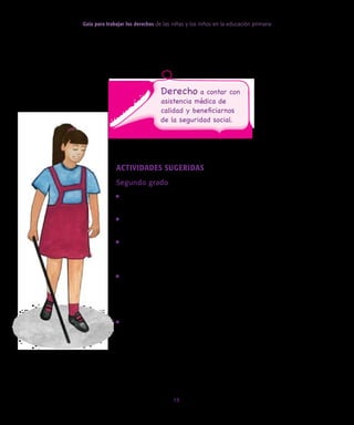 Guía para trabajar los derechos de las niñas y los niños en la educación primaria
15
Actividades sugeridas
Segundo grado
• Solicitar a los alumnos que lleven al salón de clases una copia
de su cartilla de vacunación.
• Identificar en la cartilla las vacunas que cada uno tiene y la
edad a la que se las aplicaron.
• Pedir a los alumnos que pregunten a los adultos cuánto cues-
tan las vacunas que aparecen en la cartilla y quién paga el
costo económico de ellas.
• Investigar algunas de las enfermedades que se previenen por
vacunación; por ejemplo, sarampión, tosferina, hepatitis, vi-
ruela, etcétera. Identificar algunos de los síntomas y las reper-
cusiones que pueden tener en la vida de las personas.
• Dialogar acerca de la importancia de que las niñas y los niños
tengan acceso a las vacunas como una forma de garantizar
su derecho a la salud.
Derecho a contar con
asistencia médica de
calidad y beneficiarnos
de la seguridad social.
 