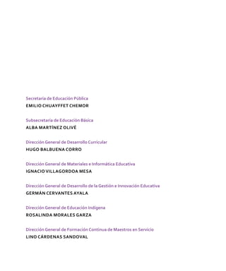 Secretaría de Educación Pública
Emilio Chuayffet Chemor
Subsecretaría de Educación Básica
Alba Martínez Olivé
Dirección General de Desarrollo Curricular
Hugo Balbuena Corro
Dirección General de Materiales e Informática Educativa
Ignacio Villagordoa Mesa
Dirección General de Desarrollo de la Gestión e Innovación Educativa
Germán Cervantes Ayala
Dirección General de Educación Indígena
Rosalinda Morales Garza
Dirección General de Formación Continua de Maestros en Servicio
Lino Cárdenas Sandoval
 