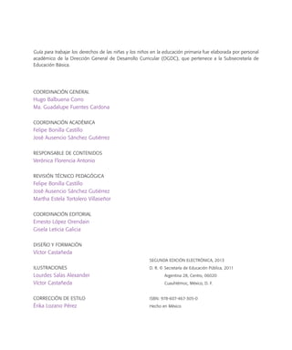 Guía para trabajar los derechos de las niñas y los niños en la educación primaria fue elaborada por personal
académico de la Dirección General de Desarrollo Curricular (DGDC), que pertenece a la Subsecretaría de
Educación Básica.
Coordinación General
Hugo Balbuena Corro
Ma. Guadalupe Fuentes Cardona
Coordinación Académica
Felipe Bonilla Castillo
José Ausencio Sánchez Gutiérrez
Responsable de contenidos
Verónica Florencia Antonio
Revisión técnico pedagógica
Felipe Bonilla Castillo
José Ausencio Sánchez Gutiérrez
Martha Estela Tortolero Villaseñor
Coordinación editorial
Ernesto López Orendain
Gisela Leticia Galicia
Diseño y formación
Víctor Castañeda
ILUSTRACIONES
Lourdes Salas Alexander
Víctor Castañeda
Corrección de estilo
Érika Lozano Pérez
SEGUNDA EDICIÓN ELECTRÓNICA, 2013
D. R. © Secretaría de Educación Pública, 2011
Argentina 28, Centro, 06020
Cuauhtémoc, México, D. F.
ISBN: 978-607-467-305-0
Hecho en México
 