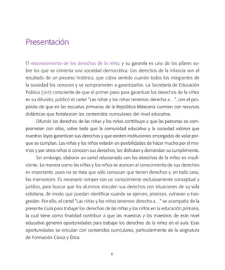 6
Presentación
El reconocimiento de los derechos de la niñez y su garantía es uno de los pilares so-
bre los que se cimienta una sociedad democrática. Los derechos de la infancia son el
resultado de un proceso histórico, que cobra sentido cuando todos los integrantes de
la sociedad los conocen y se comprometen a garantizarlos. La Secretaría de Educación
Pública (sep) consciente de que el primer paso para garantizar los derechos de la niñez
es su difusión, publicó el cartel “Las niñas y los niños tenemos derecho a…”, con el pro-
pósito de que en las escuelas primarias de la República Mexicana cuenten con recursos
didácticos que fortalezcan los contenidos curriculares del nivel educativo.
Difundir los derechos de las niñas y los niños contribuye a que las personas se com-
prometan con ellos, sobre todo que la comunidad educativa y la sociedad valoren que
nuestras leyes garantizan sus derechos y que existen instituciones encargadas de velar por-
que se cumplan. Las niñas y los niños estarán en posibilidades de hacer mucho por sí mis-
mos y por otros niños si conocen sus derechos, los disfrutan y demandan su cumplimiento.
Sin embargo, elaborar un cartel relacionado con los derechos de la niñez es insufi-
ciente. La manera como las niñas y los niños se acercan al conocimiento de sus derechos
es importante, pues no se trata que sólo conozcan que tienen derechos y, en todo caso,
los memoricen. Es necesario romper con un conocimiento exclusivamente conceptual y
jurídico, para buscar que los alumnos vinculen sus derechos con situaciones de su vida
cotidiana, de modo que puedan identificar cuando se ejercen, priorizan, vulneran o tras-
greden. Por ello, el cartel “Las niñas y los niños tenemos derecho a…” se acompaña de la
presente Guía para trabajar los derechos de las niñas y los niños en la educación primaria,
la cual tiene como finalidad contribuir a que las maestras y los maestros de este nivel
educativo generen oportunidades para trabajar los derechos de la niñez en el aula. Esas
oportunidades se vinculan con contenidos curriculares, particularmente de la asignatura
de Formación Cívica y Ética.
 