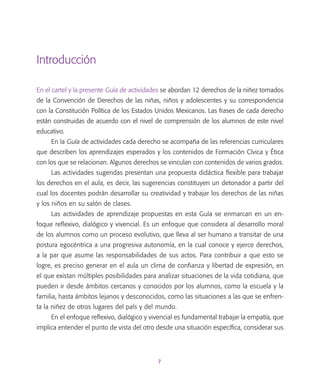 7
Introducción
En el cartel y la presente Guía de actividades se abordan 12 derechos de la niñez tomados
de la Convención de Derechos de las niñas, niños y adolescentes y su correspondencia
con la Constitución Política de los Estados Unidos Mexicanos. Las frases de cada derecho
están construidas de acuerdo con el nivel de comprensión de los alumnos de este nivel
educativo.
En la Guía de actividades cada derecho se acompaña de las referencias curriculares
que describen los aprendizajes esperados y los contenidos de Formación Cívica y Ética
con los que se relacionan. Algunos derechos se vinculan con contenidos de varios grados.
Las actividades sugeridas presentan una propuesta didáctica flexible para trabajar
los derechos en el aula, es decir, las sugerencias constituyen un detonador a partir del
cual los docentes podrán desarrollar su creatividad y trabajar los derechos de las niñas
y los niños en su salón de clases.
Las actividades de aprendizaje propuestas en esta Guía se enmarcan en un en-
foque reflexivo, dialógico y vivencial. Es un enfoque que considera al desarrollo moral
de los alumnos como un proceso evolutivo, que lleva al ser humano a transitar de una
postura egocéntrica a una progresiva autonomía, en la cual conoce y ejerce derechos,
a la par que asume las responsabilidades de sus actos. Para contribuir a que esto se
logre, es preciso generar en el aula un clima de confianza y libertad de expresión, en
el que existan múltiples posibilidades para analizar situaciones de la vida cotidiana, que
pueden ir desde ámbitos cercanos y conocidos por los alumnos, como la escuela y la
familia, hasta ámbitos lejanos y desconocidos, como las situaciones a las que se enfren-
ta la niñez de otros lugares del país y del mundo.
En el enfoque reflexivo, dialógico y vivencial es fundamental trabajar la empatía, que
implica entender el punto de vista del otro desde una situación específica, considerar sus
 