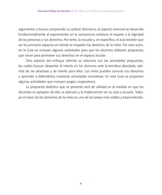 Guía para trabajar los derechos de las niñas y los niños en la educación primaria
8
argumentos y buscar comprender su actitud. Asimismo, el aspecto vivencial se desarrolla
fundamentalmente al experimentar en la convivencia cotidiana el respeto a la dignidad
de las personas y sus derechos. Por tanto, la escuela y, en específico, el aula tendrán que
ser los primeros espacios en donde se respeten los derechos de la niñez. Por esta razón,
en la Guía se incluyen algunas actividades para que los alumnos elaboren propuestas
que sirvan para promover sus derechos en el espacio escolar.
Otro aspecto del enfoque referido se relaciona con las actividades propuestas,
las cuales buscan despertar el interés en los alumnos ante la temática abordada, ade-
más de ser atractivas y de interés para ellos. Los niños pueden conocer sus derechos
y aprender a defenderlos mediante actividades recreativas. En esta Guía se proponen
algunas actividades que incluyen juegos cooperativos.
La propuesta didáctica que se presenta será de utilidad en la medida en que los
docentes se apropien de ella, la adecuen y la implementen en su aula y escuela. Traba-
jar en favor de los derechos de la niñez es una de las tareas más nobles y trascendentes.
 