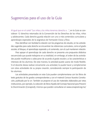 9
Sugerencias para el uso de la Guía
Al igual que en el cartel “Las niñas y los niños tenemos derecho a…”, en la Guía se con-
sideran 12 derechos retomados de la Convención de los Derechos de las niñas, niños
y adolescentes. Cada derecho guarda relación con uno o más contenidos curriculares y
aprendizajes esperados de la asignatura de Formación Cívica y Ética.
Para identificar con facilidad la relación con los programas de estudio, en las activida-
des sugeridas para cada derecho se encuentran las referencias curriculares, como el grado
escolar, el bloque, el aprendizaje esperado y el contenido, con el cual mantienen relación.
Para apoyar el aprendizaje de cada derecho se presenta una propuesta didáctica
secuenciada que puede trabajarse en su totalidad, sin embargo, el orden de las activida-
des puede modificarse o adecuarse de acuerdo al grado escolar y a las características e
intereses de los alumnos. De esta manera, la actividad puede usarse de modo flexible.
Si el docente desea realizar únicamente una actividad, lo puede hacer y complementar
con otras actividades de su propia creación, considerando siempre la participación de
los alumnos.
Las actividades presentadas en esta Guía pueden complementarse con los libros de
texto gratuitos de los grados correspondientes y con el material Conoce Nuestra Constitu-
ción, publicado por la sep. También se propone el uso de materiales elaborados por otras
instituciones, por ejemplo, la colección de libros Kipatla del Consejo Nacional para Prevenir
la Discriminación (Conapred), mismos que pueden consultarse en www.conapred.org.mx/
 