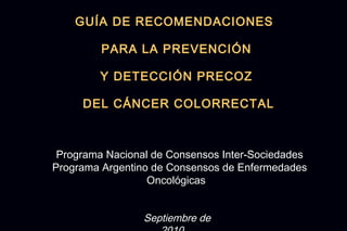 GUÍA DE RECOMENDACIONES

         PARA LA PREVENCIÓN

         Y DETECCIÓN PRECOZ

     DEL CÁNCER COLORRECTAL



 Programa Nacional de Consensos Inter-Sociedades
Programa Argentino de Consensos de Enfermedades
                  Oncológicas


                 Septiembre de
 