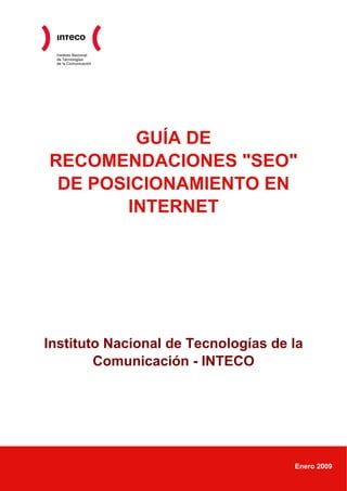 Instituto Nacional
 de Tecnologías
 de la Comunicación




        GUÍA DE
RECOMENDACIONES "SEO"
 DE POSICIONAMIENTO EN
       INTERNET




Instituto Nacional de Tecnologías de la
        Comunicación - INTECO




                                     Enero 2009
 