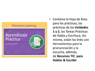 • Contiene la Hoja de Ruta
para las prácticas, las
prácticas de las Unidades
1 y 2, las Tareas Prácticas
de Habla y Escritura. Así
mismo, están los links con
Herramientas para la
pronunciación y la
escucha, además,
de Recursos TIC para
Hablar & Escribir
 
