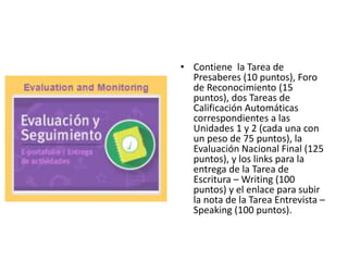 • Contiene la Tarea de
Presaberes (10 puntos), Foro
de Reconocimiento (15
puntos), dos Tareas de
Calificación Automáticas
correspondientes a las
Unidades 1 y 2 (cada una con
un peso de 75 puntos), la
Evaluación Nacional Final (125
puntos), y los links para la
entrega de la Tarea de
Escritura – Writing (100
puntos) y el enlace para subir
la nota de la Tarea Entrevista –
Speaking (100 puntos).
 