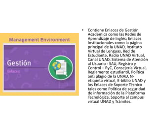 • Contiene Enlaces de Gestión
Académica como las Redes de
Aprendizaje de Inglés; Enlaces
Institucionales como la página
principal de la UNAD, Instituto
Virtual de Lenguas, Red de
Estudiante, Radio UNAD Virtual,
Canal UNAD, Sistema de Atención
al Usuario - SAU, Registro y
Control – RyC, Consejería Virtual,
Reglamento estudiantil, Política
anti plagio de la UNAD, N-
etiqueta virtual, E-biblio UNAD y
los Enlaces de Soporte Técnico
tales como Política de seguridad
de información de la Plataforma
Tecnológica, Soporte al campus
virtual UNAD y Trámites.
 