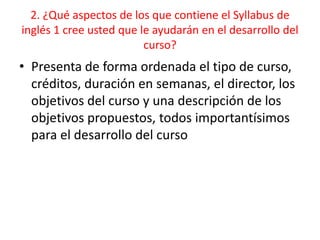 2. ¿Qué aspectos de los que contiene el Syllabus de
inglés 1 cree usted que le ayudarán en el desarrollo del
curso?
• Presenta de forma ordenada el tipo de curso,
créditos, duración en semanas, el director, los
objetivos del curso y una descripción de los
objetivos propuestos, todos importantísimos
para el desarrollo del curso
 