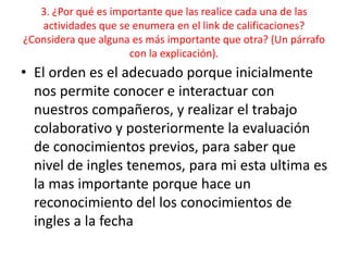 3. ¿Por qué es importante que las realice cada una de las
actividades que se enumera en el link de calificaciones?
¿Considera que alguna es más importante que otra? (Un párrafo
con la explicación).
• El orden es el adecuado porque inicialmente
nos permite conocer e interactuar con
nuestros compañeros, y realizar el trabajo
colaborativo y posteriormente la evaluación
de conocimientos previos, para saber que
nivel de ingles tenemos, para mi esta ultima es
la mas importante porque hace un
reconocimiento del los conocimientos de
ingles a la fecha
 