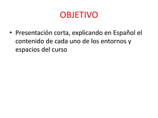 OBJETIVO
• Presentación corta, explicando en Español el
contenido de cada uno de los entornos y
espacios del curso
 