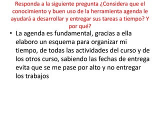 Responda a la siguiente pregunta ¿Considera que el
conocimiento y buen uso de la herramienta agenda le
ayudará a desarrollar y entregar sus tareas a tiempo? Y
por qué?
• La agenda es fundamental, gracias a ella
elaboro un esquema para organizar mi
tiempo, de todas las actividades del curso y de
los otros curso, sabiendo las fechas de entrega
evita que se me pase por alto y no entregar
los trabajos
 