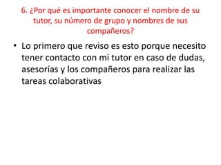 6. ¿Por qué es importante conocer el nombre de su
tutor, su número de grupo y nombres de sus
compañeros?
• Lo primero que reviso es esto porque necesito
tener contacto con mi tutor en caso de dudas,
asesorías y los compañeros para realizar las
tareas colaborativas
 