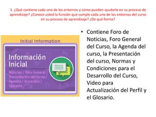 1. ¿Qué contiene cada uno de los entornos y cómo pueden ayudarle en su proceso de
aprendizaje? ¿Conoce usted la función que cumple cada uno de los entornos del curso
en su proceso de aprendizaje? ¿De qué forma?
• Contiene Foro de
Noticias, Foro General
del Curso, la Agenda del
curso, la Presentación
del curso, Normas y
Condiciones para el
Desarrollo del Curso,
Video para
Actualización del Perfil y
el Glosario.
 