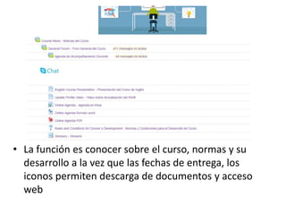 • La función es conocer sobre el curso, normas y su
desarrollo a la vez que las fechas de entrega, los
iconos permiten descarga de documentos y acceso
web
 