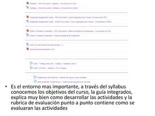 • Es el entorno mas importante, a través del syllabus
conocemos los objetivos del curso, la guía integrados,
explica muy bien como desarrollar las actividades y la
rubrica de evaluación punto a punto contiene como se
evaluaran las actividades
 