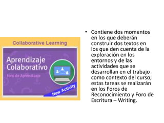 • Contiene dos momentos
en los que deberán
construir dos textos en
los que den cuenta de la
exploración en los
entornos y de las
actividades que se
desarrollan en el trabajo
como contexto del curso;
estas tareas se realizarán
en los Foros de
Reconocimiento y Foro de
Escritura – Writing.
 