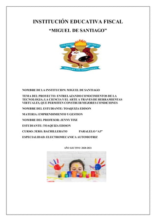 INSTITUCIÓN EDUCATIVA FISCAL
“MIGUEL DE SANTIAGO”
NOMBRE DE LA INSTITUCION: MIGUEL DE SANTIAGO
TEMA DEL PROYECTO: ENTRELAZANDO CONOCIMIENTOS DE LA
TECNOLOGIA; LA CIENCIAYEL ARTE A TRAVES DE HERRAMIENTAS
VIRTUALES, QUE PERMITEN CONSTRUIRMEJORES CONDICIONES
NOMBRE DEL ESTUDIANTE: TOAQUIZA EDISON
MATERIA: EMPRENDIMIENTO YGESTION
NOMBRE DEL PROFESOR: JENNYTIXE
ESTUDIANTE: TOAQUIZA EDISON
CURSO: 3ERO. BACHILLERATO PARALELO “A3”
ESPECIALIDAD: ELECTROMECANICA AUTOMOTRIZ
AÑO LECTIVO 2020-2021
 