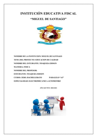 INSTITUCIÓN EDUCATIVA FISCAL
“MIGUEL DE SANTIAGO”
NOMBRE DE LA INSTITUCION: MIGUEL DE SANTIAGO
TEMA DEL PROYECTO: EDUCACION DE CALIDAD
NOMBRE DEL ESTUDIANTE: TOAQUIZA EDISON
MATERIA: FISICA
NOMBRE DEL PROFESOR:
ESTUDIANTE: TOAQUIZA EDISON
CURSO: 3ERO. BACHILLERATO PARALELO “A3”
ESPECIALIDAD: ELECTROMECANICA AUTOMOTRIZ
AÑO LECTIVO 2020-2021
 