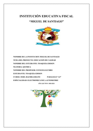 INSTITUCIÓN EDUCATIVA FISCAL
“MIGUEL DE SANTIAGO”
NOMBRE DE LA INSTITUCION: MIGUEL DE SANTIAGO
TEMA DEL PROYECTO: EDUCACION DE CALIDAD
NOMBRE DEL ESTUDIANTE: TOAQUIZA EDISON
MATERIA: QUIMICA
NOMBRE DEL PROFESOR: CONSUELO JUMBO
ESTUDIANTE: TOAQUIZA EDISON
CURSO: 3ERO. BACHILLERATO PARALELO “A3”
ESPECIALIDAD: ELECTROMECANICA AUTOMOTRIZ
AÑO LECTIVO 2020-2021
 