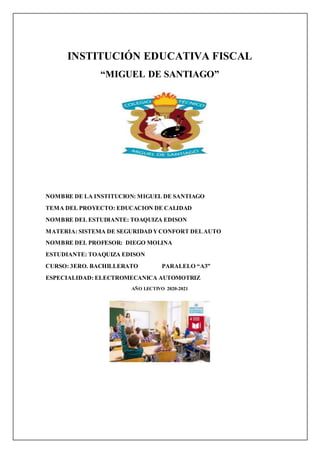 INSTITUCIÓN EDUCATIVA FISCAL
“MIGUEL DE SANTIAGO”
NOMBRE DE LA INSTITUCION: MIGUEL DE SANTIAGO
TEMA DEL PROYECTO: EDUCACION DE CALIDAD
NOMBRE DEL ESTUDIANTE: TOAQUIZA EDISON
MATERIA: SISTEMA DE SEGURIDADYCONFORT DELAUTO
NOMBRE DEL PROFESOR: DIEGO MOLINA
ESTUDIANTE: TOAQUIZA EDISON
CURSO: 3ERO. BACHILLERATO PARALELO “A3”
ESPECIALIDAD: ELECTROMECANICA AUTOMOTRIZ
AÑO LECTIVO 2020-2021
 
