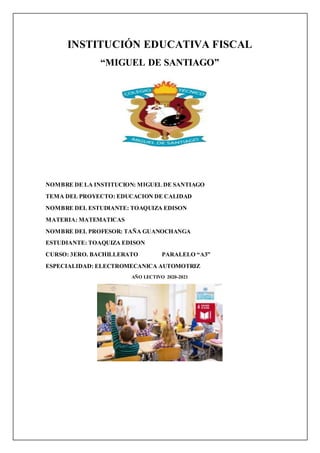 INSTITUCIÓN EDUCATIVA FISCAL
“MIGUEL DE SANTIAGO”
NOMBRE DE LA INSTITUCION: MIGUEL DE SANTIAGO
TEMA DEL PROYECTO: EDUCACION DE CALIDAD
NOMBRE DEL ESTUDIANTE: TOAQUIZA EDISON
MATERIA: MATEMATICAS
NOMBRE DEL PROFESOR: TAÑA GUANOCHANGA
ESTUDIANTE: TOAQUIZA EDISON
CURSO: 3ERO. BACHILLERATO PARALELO “A3”
ESPECIALIDAD: ELECTROMECANICA AUTOMOTRIZ
AÑO LECTIVO 2020-2021
 
