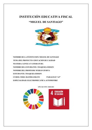 INSTITUCIÓN EDUCATIVA FISCAL
“MIGUEL DE SANTIAGO”
NOMBRE DE LA INSTITUCION: MIGUEL DE SANTIAGO
TEMA DEL PROYECTO: EDUCACION DE CALIDAD
MATERIA: LENGUAYLITERATURA
NOMBRE DEL ESTUDIANTE: TOAQUIZA EDISON
NOMBRE DEL PROFESOR: MYRIAN ZURITA
ESTUDIANTE: TOAQUIZA EDISON
CURSO: 3ERO. BACHILLERATO PARALELO “A3”
ESPECIALIDAD: ELECTROMECANICA AUTOMOTRIZ
AÑO LECTIVO 2020-2021
 