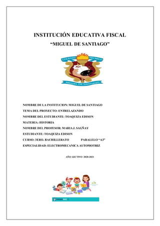INSTITUCIÓN EDUCATIVA FISCAL
“MIGUEL DE SANTIAGO”
NOMBRE DE LA INSTITUCION: MIGUEL DE SANTIAGO
TEMA DEL PROYECTO: ENTRELAZANDO
NOMBRE DEL ESTUDIANTE: TOAQUIZA EDISON
MATERIA: HISTORIA
NOMBRE DEL PROFESOR: MARIAJ. SAGÑAY
ESTUDIANTE: TOAQUIZA EDISON
CURSO: 3ERO. BACHILLERATO PARALELO “A3”
ESPECIALIDAD: ELECTROMECANICA AUTOMOTRIZ
AÑO LECTIVO 2020-2021
 