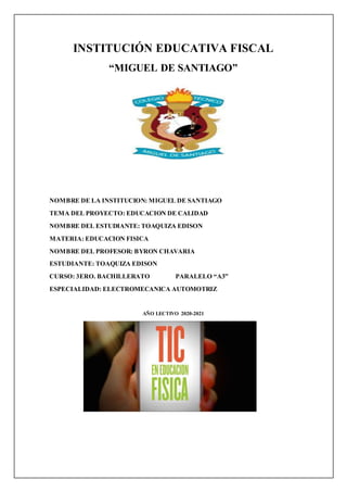 INSTITUCIÓN EDUCATIVA FISCAL
“MIGUEL DE SANTIAGO”
NOMBRE DE LA INSTITUCION: MIGUEL DE SANTIAGO
TEMA DEL PROYECTO: EDUCACION DE CALIDAD
NOMBRE DEL ESTUDIANTE: TOAQUIZA EDISON
MATERIA: EDUCACION FISICA
NOMBRE DEL PROFESOR: BYRON CHAVARIA
ESTUDIANTE: TOAQUIZA EDISON
CURSO: 3ERO. BACHILLERATO PARALELO “A3”
ESPECIALIDAD: ELECTROMECANICA AUTOMOTRIZ
AÑO LECTIVO 2020-2021
 