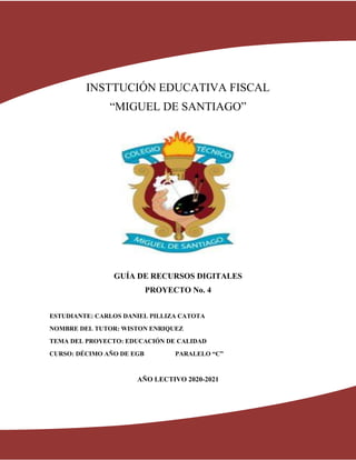 1
INSTTUCIÓN EDUCATIVA FISCAL
“MIGUEL DE SANTIAGO”
GUÍA DE RECURSOS DIGITALES
PROYECTO No. 4
ESTUDIANTE: CARLOS DANIEL PILLIZA CATOTA
NOMBRE DEL TUTOR: WISTON ENRIQUEZ
TEMA DEL PROYECTO: EDUCACIÓN DE CALIDAD
CURSO: DÉCIMO AÑO DE EGB PARALELO “C”
AÑO LECTIVO 2020-2021
 