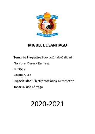 MIGUEL DE SANTIAGO
Tema de Proyecto: Educación de Calidad
Nombre: Dereck Ramírez
Curso: 2
Paralelo: A3
Especialidad: Electromecánica Automotriz
Tutor: Diana Lárraga
2020-2021
 