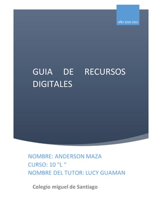 GUIA DE RECURSOS
DIGITALES
AÑO 2020-2021
NOMBRE: ANDERSON MAZA
CURSO: 10 “L “
NOMBRE DEL TUTOR: LUCY GUAMAN
Colegio miguel de Santiago
 