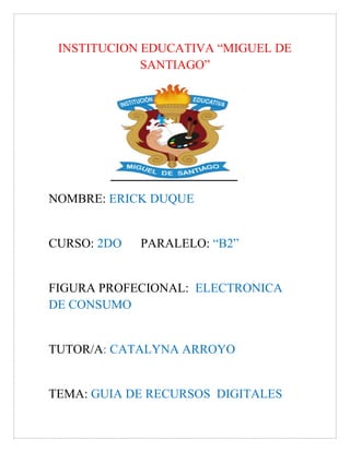 INSTITUCION EDUCATIVA “MIGUEL DE
SANTIAGO”
NOMBRE: ERICK DUQUE
CURSO: 2DO PARALELO: “B2”
FIGURA PROFECIONAL: ELECTRONICA
DE CONSUMO
TUTOR/A: CATALYNA ARROYO
TEMA: GUIA DE RECURSOS DIGITALES
 