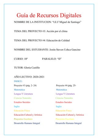 Guía de Recursos Digitales
NOMBRE DE LA INSTITUCION: “I.E.F Miguel de Santiago”
TEMA DEL PROYECTO #3: Acción por el clima
TEMA DEL PROYECTO #4: Educación de Calidad
NOMBRE DEL ESTUDIANTE: Jostin Steven Uzhca Gancino
CURSO: 10º PARALELO: “D”
TUTOR: Gloria Castillo
AÑO LECTIVO: 2020-2021
INDICE:
Proyecto #3 (pág. 2- 24) Proyecto #4 (pág. 25-
Matemática Matemática
Lengua Y Literatura Lengua Y Literatura
Ciencias Naturales Ciencias Naturales
Estudios Sociales Estudios Sociales
Ingles Ingles
Educación Física Educación Física
Educación Cultural y Artística Educación Cultural y Artística
Desarrollo Humano Integral Desarrollo Humano Integral
 