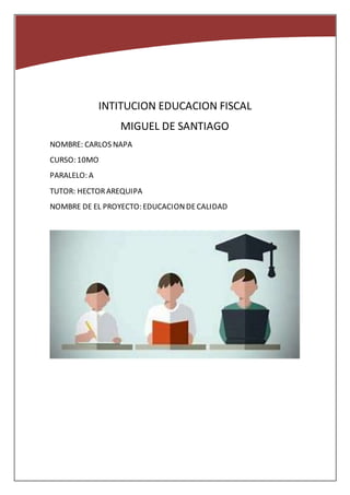 INTITUCION EDUCACION FISCAL
MIGUEL DE SANTIAGO
NOMBRE: CARLOS NAPA
CURSO: 10MO
PARALELO: A
TUTOR: HECTORAREQUIPA
NOMBRE DE EL PROYECTO: EDUCACIONDECALIDAD
 