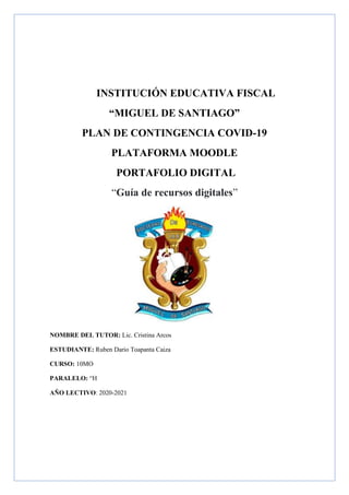 INSTITUCIÓN EDUCATIVA FISCAL
“MIGUEL DE SANTIAGO”
PLAN DE CONTINGENCIA COVID-19
PLATAFORMA MOODLE
PORTAFOLIO DIGITAL
“Guía de recursos digitales”
NOMBRE DEL TUTOR: Lic. Cristina Arcos
ESTUDIANTE: Ruben Dario Toapanta Caiza
CURSO: 10MO
PARALELO: “H
AÑO LECTIVO: 2020-2021
 
