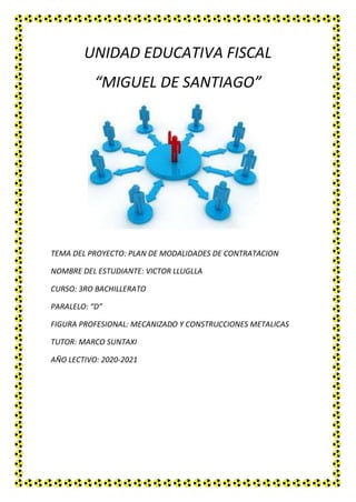 UNIDAD EDUCATIVA FISCAL
“MIGUEL DE SANTIAGO”
TEMA DEL PROYECTO: PLAN DE MODALIDADES DE CONTRATACION
NOMBRE DEL ESTUDIANTE: VICTOR LLUGLLA
CURSO: 3RO BACHILLERATO
PARALELO: “D”
FIGURA PROFESIONAL: MECANIZADO Y CONSTRUCCIONES METALICAS
TUTOR: MARCO SUNTAXI
AÑO LECTIVO: 2020-2021
 