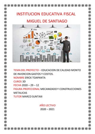 INSTITUCION EDUCATIVA FISCAL
MIGUEL DE SANTIAGO
TEMA DEL PROYECTO – EDUCACION DE CALIDAD MONTO
DE INVERCION GASTOS Y COSTOS.
NOMBRE ERICK TOAPANTA
CUROS 3D
FECHA 2020 – 29 – 12
FIGURA PROFECIONAL MECANIZADOY CONSTRUCCIONES
METALICAS
TUTOR MARCO SUNTAXI
AÑO LECTIVO
2020 – 2021
 