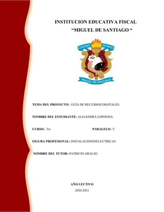 INSTITUCION EDUCATIVA FISCAL
“MIGUEL DE SANTIAGO “
TEMA DEL PROYECTO: GUÍA DE RECURSOS DIGITALES
NOMBRE DEL ESTUDIANTE: ALEJANDRA ESPINOSA
CURSO: 3ro PARALELO: C
FIGURA PROFESIONAL: INSTALACIONESELECTRICAS
NOMBRE DEL TUTOR: PATRICIO ARAUJO
AÑO LECTIVO
2020-2021
 