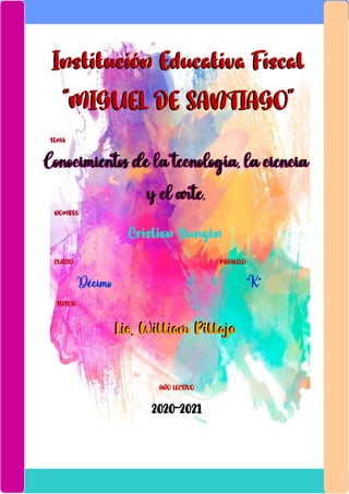 Institución Educativa Fiscal
“MIGUEL DE SANTIAGO”
Institución Educativa Fiscal
“MIGUEL DE SANTIAGO”
TEMA:
:
Conocimientos de la tecnología, la ciencia
y el arte.
Conocimientos de la tecnología, la ciencia
y el arte.
NOMBRE:
Cristian Yungán
CURSO: PARALELO:
Décimo “K”
TUTOR:
Lic. William PillajoLic. William Pillajo
AÑO LECTIVO
2020-2021
 