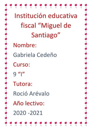 Institución educativa
fiscal “Miguel de
Santiago”
Nombre:
Gabriela Cedeño
Curso:
9 “I”
Tutora:
Roció Arévalo
Año lectivo:
2020 -2021
 
