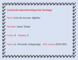 Institución educativaMiguel de Santiago
Tema:Guía de recursos digitales
Nombre: Johan Toledo
Curso: 9 Paralelo: E
Tutor:Lic. Fernando Imbaquingo Año Lectivo:2020-2021
 